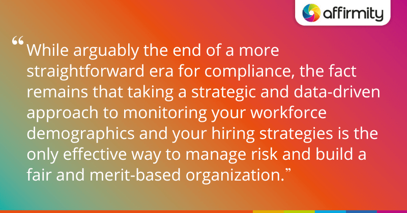 "While arguably the end of a more straightforward era for compliance, the fact remains that taking a strategic and data-driven approach to monitoring your workforce demographics and your hiring strategies is the only effective way to manage risk and build a fair and merit-based organization."
