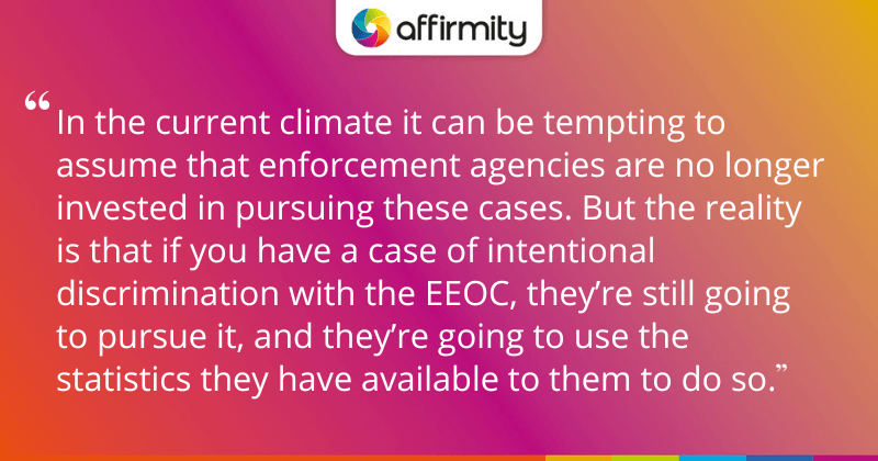 "In the current climate it can be tempting to assume that enforcement agencies are no longer invested in pursuing these cases. But the reality is that if you have a case of intentional discrimination with the EEOC, they’re still going to pursue it, and they’re going to use the statistics they have available to them to do so."