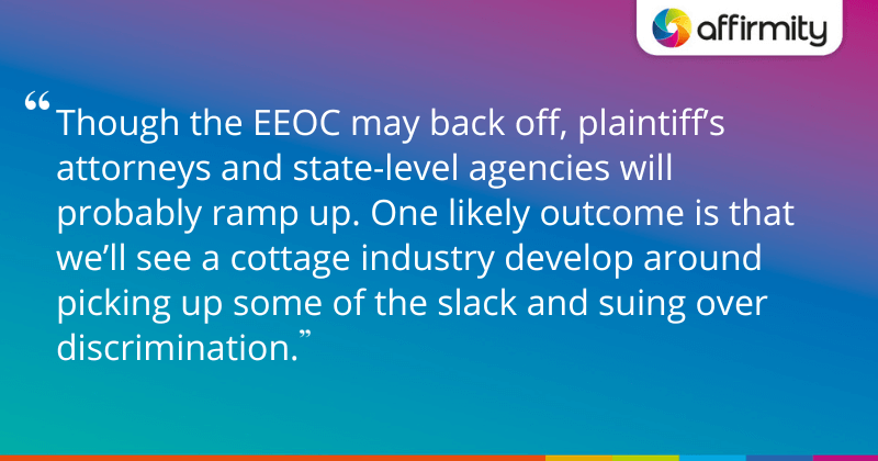 "Though the EEOC may back off, plaintiff’s attorneys and state-level agencies will probably ramp up. One likely outcome is that we’ll see a cottage industry develop around picking up some of the slack and suing over discrimination. "