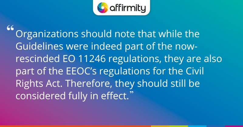 "Organizations should note that while the Guidelines were indeed part of the now-rescinded EO 11246 regulations, they are also part of the EEOC’s regulations for the Civil Rights Act. Therefore, they should still be considered fully in effect."