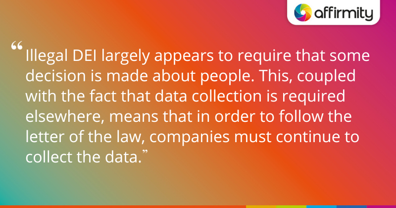 "Illegal DEI largely appears to require that some decision is made about people. This, coupled with the fact that data collection is required elsewhere, means that in order to follow the letter of the law, companies must continue to collect the data."