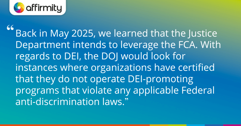 "Back in May 2025, we learned that the Justice Department intends to leverage the FCA. With regards to DEI, the DOJ would look for instances where organizations have certified that they do not operate DEI-promoting programs that violate any applicable Federal anti-discrimination laws."