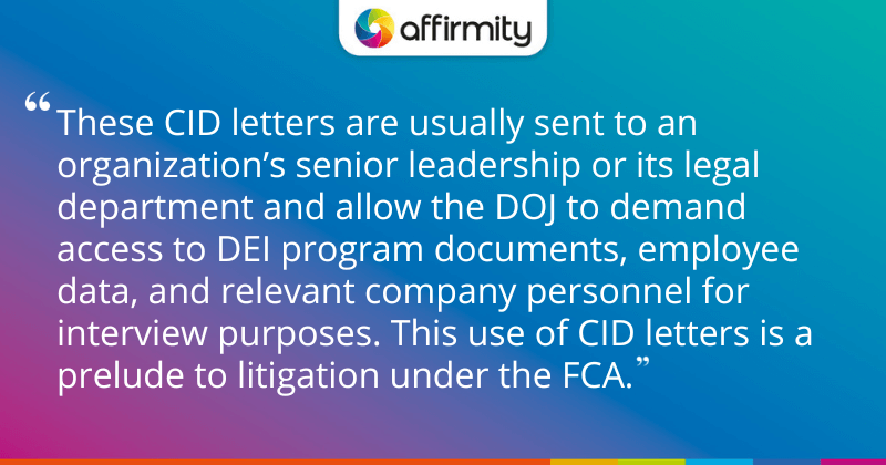 "These CID letters are usually sent to an organization’s senior leadership or its legal department and allow the DOJ to demand access to DEI program documents, employee data, and relevant company personnel for interview purposes. This use of CID letters is a prelude to litigation under the FCA."