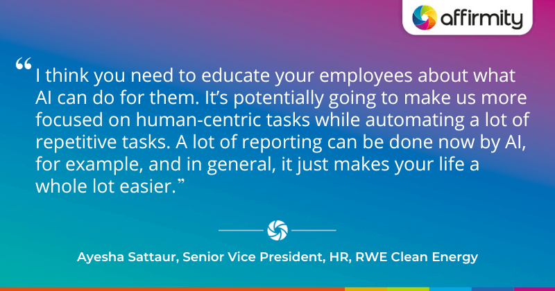 "I think you need to educate your employees about what AI can do for them. It’s potentially going to make us more focused on human-centric tasks while automating a lot of repetitive tasks. A lot of reporting can be done now by AI, for example, and in general, it just makes your life a whole lot easier."