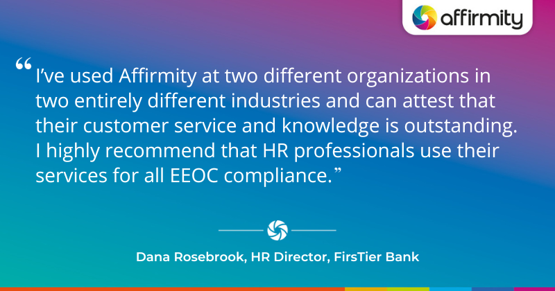 I’ve used Affirmity at two different organizations in two entirely different industries and can attest that their customer service and knowledge is outstanding. I highly recommend that HR professionals use their services for all EEOC compliance.