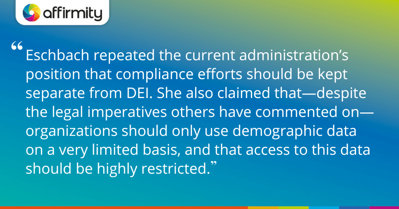 "Eschbach repeated the current administration’s position that compliance efforts should be kept separate from DEI. She also claimed that—despite the legal imperatives others have commented on—organizations should only use demographic data on a very limited basis, and that access to this data should be highly restricted."