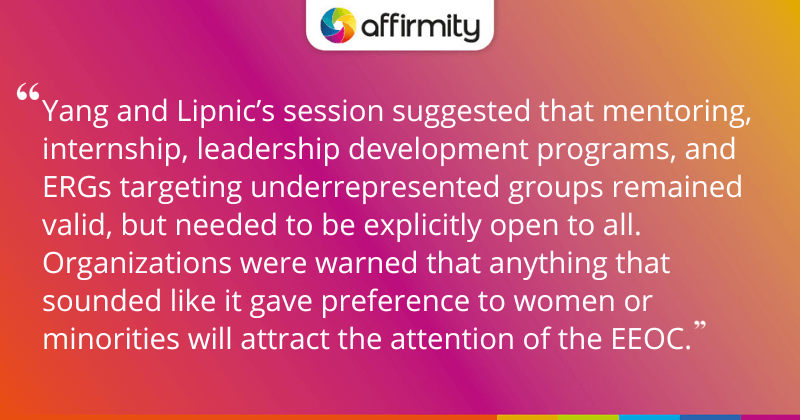 "Yang and Lipnic’s session suggested that mentoring, internship, leadership development programs, and ERGs targeting underrepresented groups remained valid, but needed to be explicitly open to all. Organizations were warned that anything that sounded like it gave preference to women or minorities will attract the attention of the EEOC."