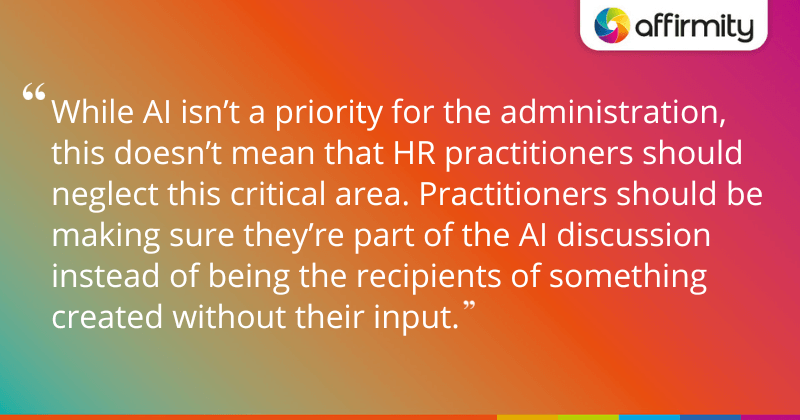 "While AI isn’t a priority for the administration, this doesn’t mean that HR practitioners should neglect this critical area. Practitioners should be making sure they’re part of the AI discussion instead of being the recipients of something created without their input."