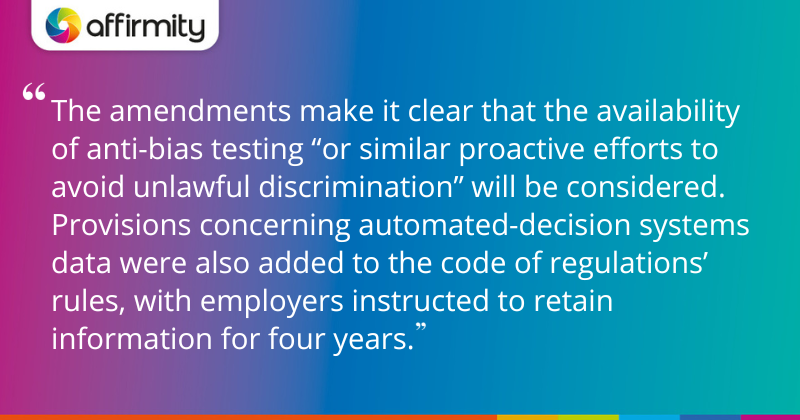 "The amendments make it clear that the availability of anti-bias testing “or similar proactive efforts to avoid unlawful discrimination” will be considered. Provisions concerning automated-decision systems data were also added to the code of regulations’ rules, with employers instructed to retain information for four years."
