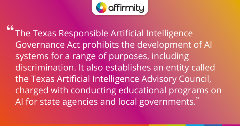 "The Texas Responsible Artificial Intelligence Governance Act prohibits the development of AI systems for a range of purposes, including discrimination. It also establishes an entity called the Texas Artificial Intelligence Advisory Council, charged with conducting educational programs on AI for state agencies and local governments."