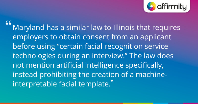 "Maryland has a similar law to Illinois that requires employers to obtain consent from an applicant before using “certain facial recognition service technologies during an interview.” The law does not mention artificial intelligence specifically, instead prohibiting the creation of a machine-interpretable facial template."