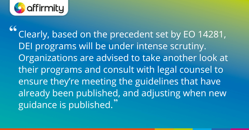 "Clearly, based on the precedent set by EO 14281, DEI programs will be under intense scrutiny. Organizations are advised to take another look at their programs and consult with legal counsel to ensure they’re meeting the guidelines that have already been published, and adjusting when new guidance is published."