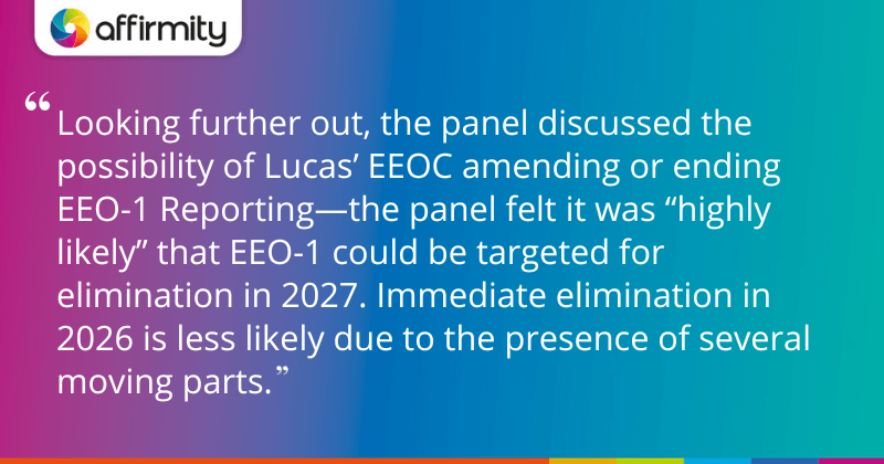 "Looking further out, the panel discussed the possibility of Lucas’ EEOC amending or ending EEO-1 Reporting—the panel felt it was “highly likely” that EEO-1 could be targeted for elimination in 2027. Immediate elimination in 2026 is less likely due to the presence of several moving parts. "