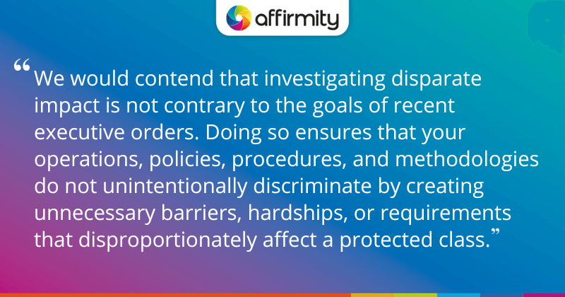 "We would contend that investigating disparate impact is not contrary to the goals of recent executive orders. Doing so ensures that your operations, policies, procedures, and methodologies do not unintentionally discriminate by creating unnecessary barriers, hardships, or requirements that disproportionately affect a protected class."
