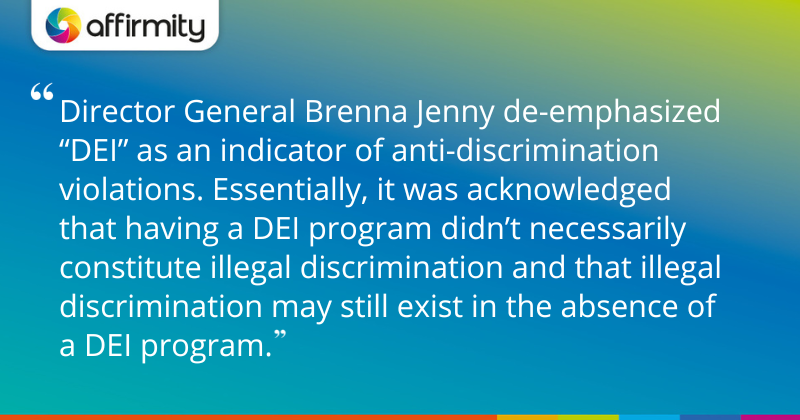 "Director General Brenna Jenny de-emphasized “DEI” as an indicator of anti-discrimination violations. Essentially, it was acknowledged that having a DEI program didn’t necessarily constitute illegal discrimination and that illegal discrimination may still exist in the absence of a DEI program."