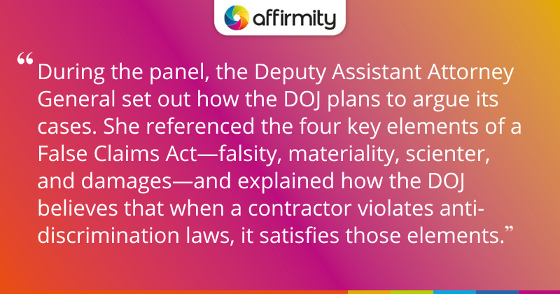 "During the panel, the Deputy Assistant Attorney General set out how the DOJ plans to argue its cases. She referenced the four key elements of a False Claims Act—falsity, materiality, scienter, and damages—and explained how the DOJ believes that when a contractor violates anti-discrimination laws, it satisfies those elements."