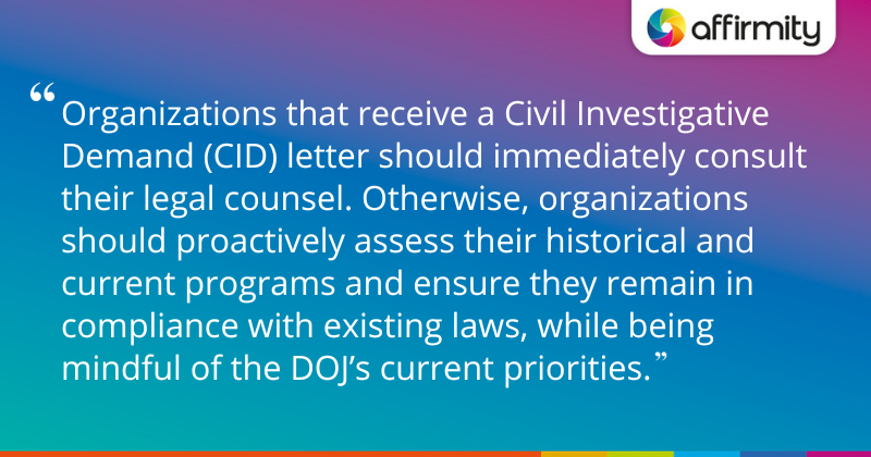 "Organizations that receive a Civil Investigative Demand (CID) letter should immediately consult their legal counsel. Otherwise, organizations should proactively assess their historical and current programs and ensure they remain in compliance with existing laws, while being mindful of the DOJ’s current priorities."