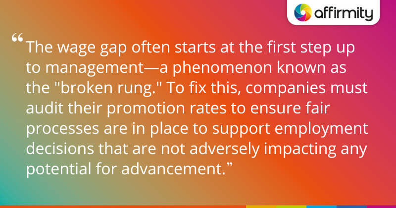 "The wage gap often starts at the first step up to management—a phenomenon known as the "broken rung." To fix this, companies must audit their promotion rates to ensure fair processes are in place to support employment decisions that are not adversely impacting any potential for advancement."