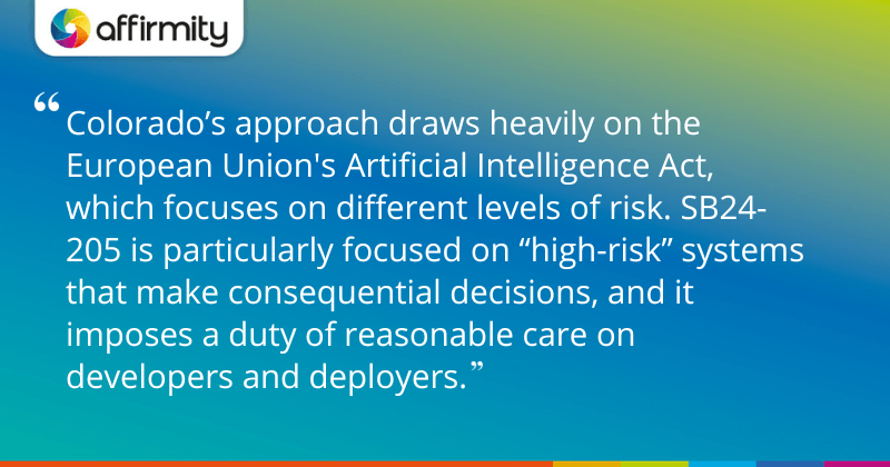 "Colorado’s approach draws heavily on the European Union's Artificial Intelligence Act, which focuses on different levels of risk. SB24-205 is particularly focused on “high-risk” systems that make consequential decisions, and it imposes a duty of reasonable care on developers and deployers."