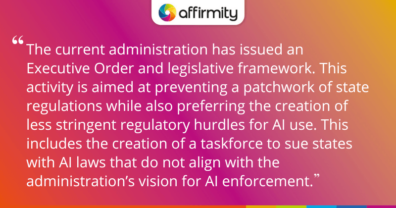 "The current administration has issued an Executive Order and legislative framework. This activity is aimed at preventing a patchwork of state regulations while also preferring the creation of less stringent regulatory hurdles for AI use. This includes the creation of a taskforce to sue states with AI laws that do not align with the administration’s vision for AI enforcement."