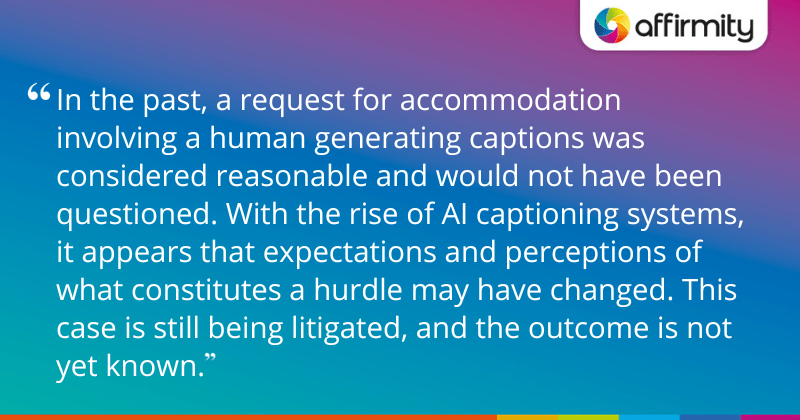 "In the past, a request for accommodation involving a human generating captions was considered reasonable and would not have been questioned. With the rise of AI captioning systems, it appears that expectations and perceptions of what constitutes a hurdle may have changed. This case is still being litigated, and the outcome is not yet known."