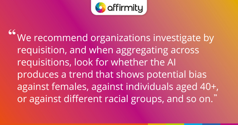 "We recommend organizations investigate by requisition, and when aggregating across requisitions, look for whether the AI produces a trend that shows potential bias against females, against individuals aged 40+, or against different racial groups, and so on."