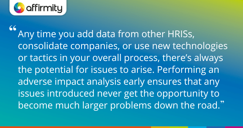 "Any time you add data from other HRISs, consolidate companies, or use new technologies or tactics in your overall process, there’s always the potential for issues to arise. Performing an adverse impact analysis early ensures that any issues introduced never get the opportunity to become much larger problems down the road."