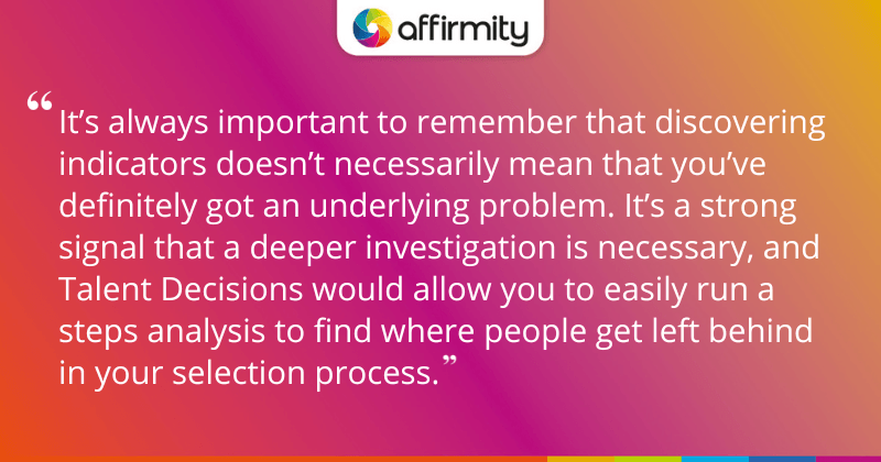 "It’s always important to remember that discovering indicators doesn’t necessarily mean that you’ve definitely got an underlying problem. It’s a strong signal that a deeper investigation is necessary, and Talent Decisions would allow you to easily run a steps analysis to find where people get left behind in your selection process."