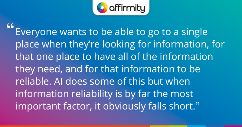 "Everyone wants to be able to go to a single place when they’re looking for information, for that one place to have all of the information they need, and for that information to be reliable. AI does some of this but when information reliability is by far the most important factor, it obviously falls short."