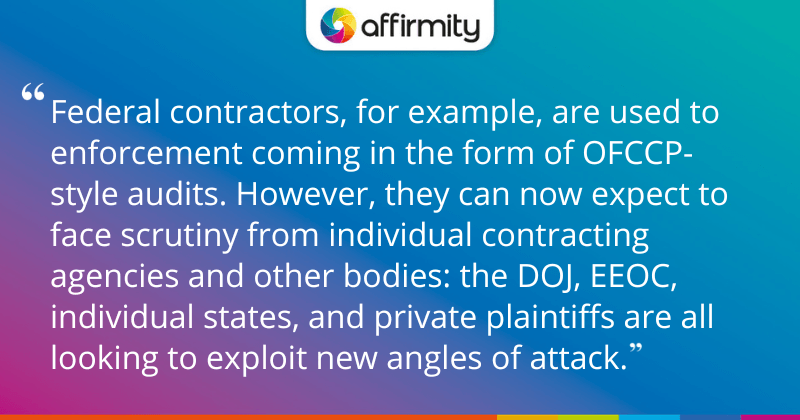 "Federal contractors, for example, are used to enforcement coming in the form of OFCCP-style audits. However, they can now expect to face scrutiny from individual contracting agencies and other bodies: the DOJ, EEOC, individual states, and private plaintiffs are all looking to exploit new angles of attack."