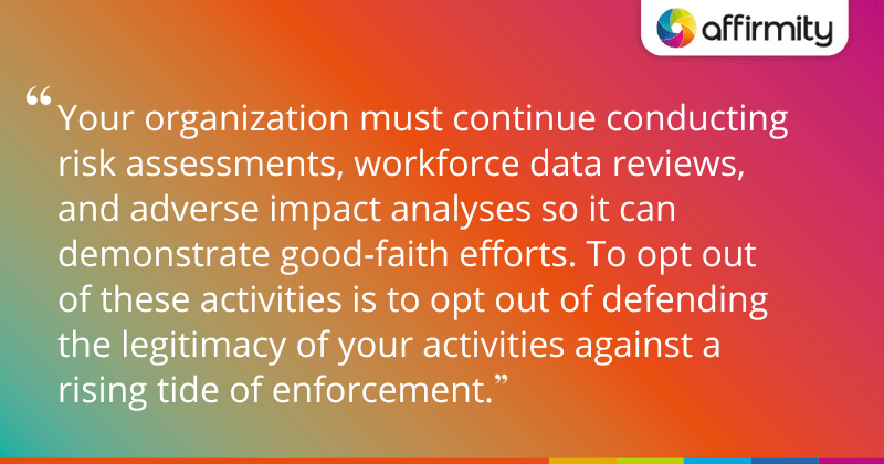 "Your organization must continue conducting risk assessments, workforce data reviews, and adverse impact analyses so it can demonstrate good-faith efforts. To opt out of these activities is to opt out of defending the legitimacy of your activities against a rising tide of enforcement."