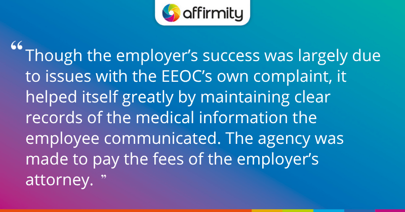 "Though the employer’s success was largely due to issues with the EEOC’s own complaint, it helped itself greatly by maintaining clear records of the medical information the employee communicated. The agency was made to pay the fees of the employer’s attorney."