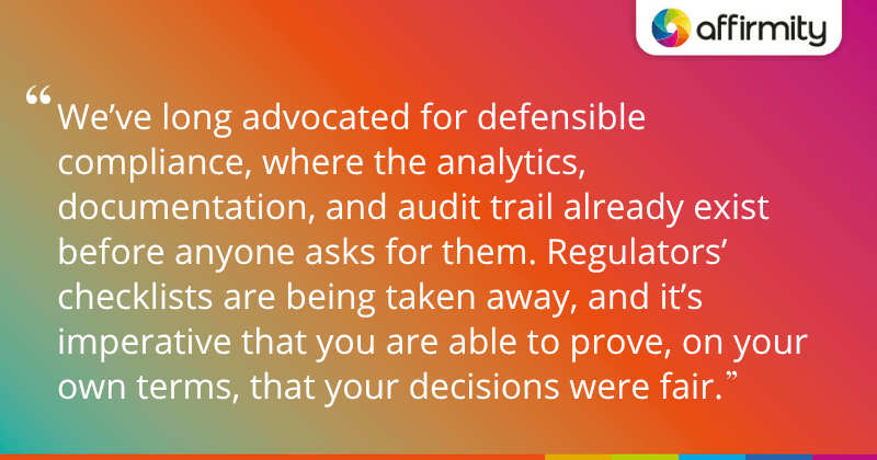 "We’ve long advocated for defensible compliance, where the analytics, documentation, and audit trail already exist before anyone asks for them. Regulators’ checklists are being taken away, and it’s imperative that you are able to prove, on your own terms, that your decisions were fair."