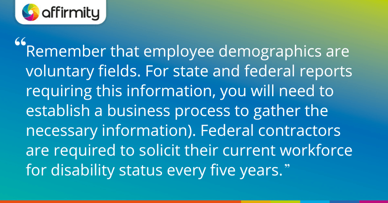 "Remember that employee demographics are voluntary fields. For state and federal reports requiring this information, you will need to establish a business process to gather the necessary information). Federal contractors are required to solicit their current workforce for disability status every five years."