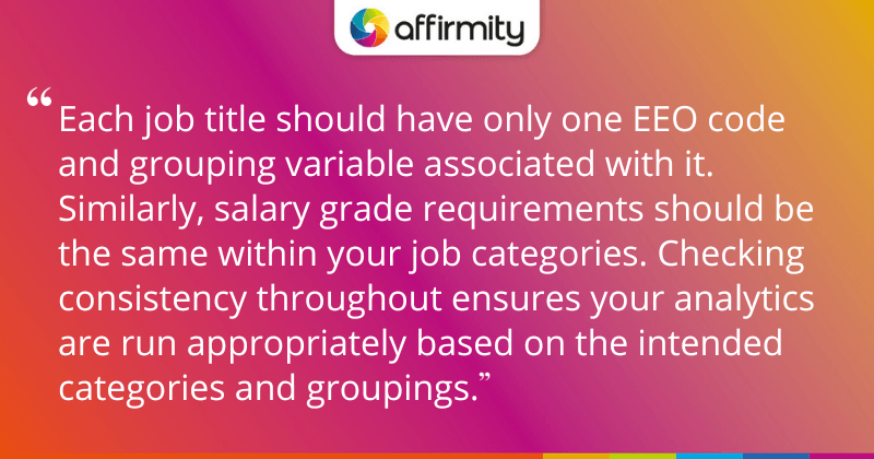 "Each job title should have only one EEO code and grouping variable associated with it. Similarly, salary grade requirements should be the same within your job categories. Checking consistency throughout ensures your analytics are run appropriately based on the intended categories and groupings."