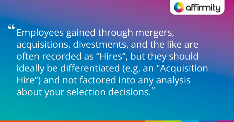 "Employees gained through mergers, acquisitions, divestments, and the like are often recorded as “Hires”, but they should ideally be differentiated (e.g. an "Acquisition Hire”) and not factored into any analysis about your selection decisions."
