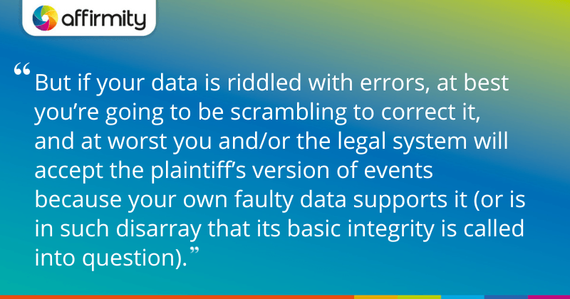 "But if your data is riddled with errors, at best you’re going to be scrambling to correct it, and at worst you and/or the legal system will accept the plaintiff’s version of events because your own faulty data supports it (or is in such disarray that its basic integrity is called into question)."