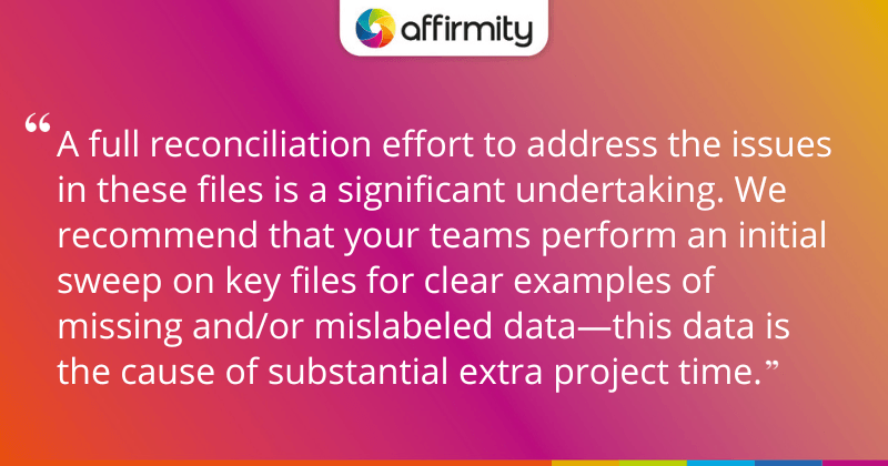 "A full reconciliation effort to address the issues in these files is a significant undertaking. We recommend that your teams perform an initial sweep on key files for clear examples of missing and/or mislabeled data—this data is the cause of substantial extra project time."