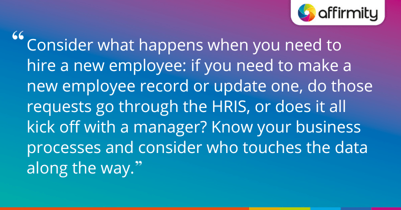 "Consider what happens when you need to hire a new employee: if you need to make a new employee record or update one, do those requests go through the HRIS, or does it all kick off with a manager? Know your business processes and consider who touches the data along the way."