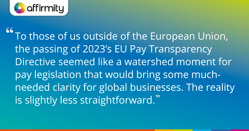 "To those of us outside of the European Union, the passing of 2023’s EU Pay Transparency Directive seemed like a watershed moment for pay legislation that would bring some much-needed clarity for global businesses. The reality is slightly less straightforward."