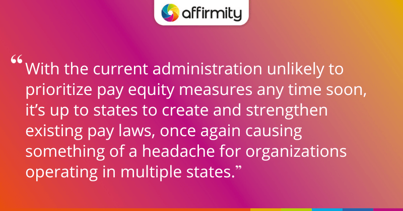 "With the current administration unlikely to prioritize pay equity measures any time soon, it’s up to states to create and strengthen existing pay laws, once again causing something of a headache for organizations operating in multiple states."