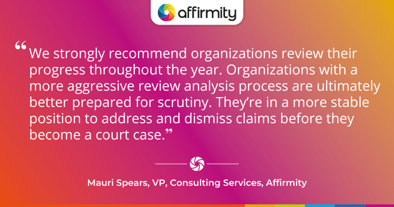 "We strongly recommend organizations review their progress throughout the year. Organizations with a more aggressive review analysis process are ultimately better prepared for scrutiny. They’re in a more stable position to address and dismiss claims before they become a court case."