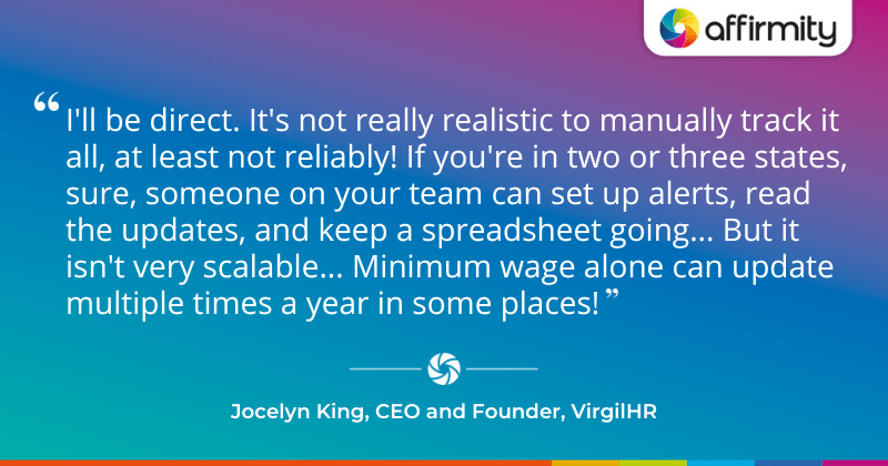 "I'll be direct. It's not really realistic to manually track it all, at least not reliably! If you're in two or three states, sure, someone on your team can set up alerts, read the updates, and keep a spreadsheet going... But it isn't very scalable... Minimum wage alone can update multiple times a year in some places!"
